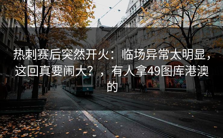 热刺赛后突然开火：临场异常太明显，这回真要闹大？，有人拿49图库港澳的